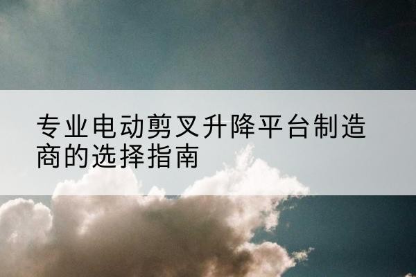 海珠电动剪叉升降平台厂家-专业电动剪叉升降平台制造商的选择指南