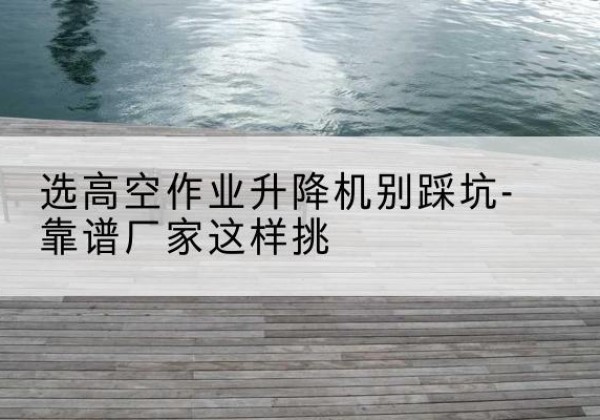 海珠剪叉式升降机厂家-选高空作业升降机别踩坑-靠谱厂家这样挑