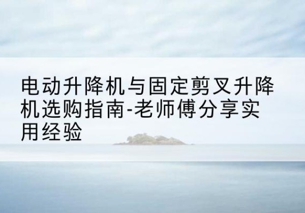 海珠电动升降机怎么选-电动升降机与固定剪叉升降机选购指南-老师傅分享实用经验