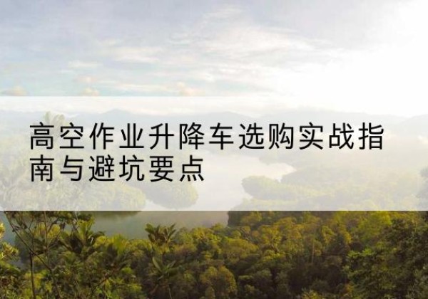海珠升降车怎么选-高空作业升降车选购实战指南与避坑要点