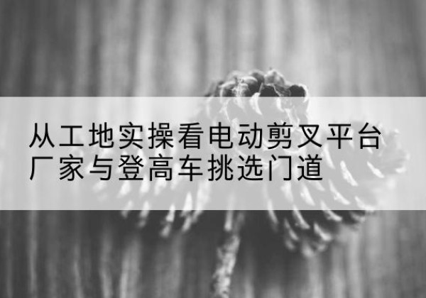 海珠电动剪叉升降平台厂家-从工地实操看电动剪叉平台厂家与登高车挑选门道
