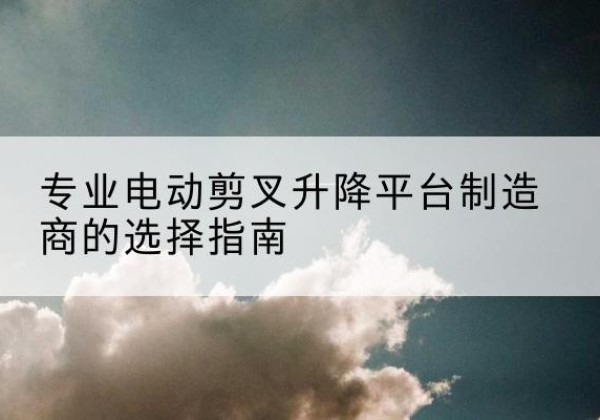 海珠电动剪叉升降平台厂家-专业电动剪叉升降平台制造商的选择指南